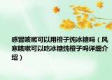 感冒咳嗽可以用橙子炖冰糖吗（风寒咳嗽可以吃冰糖炖橙子吗详细介绍）