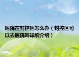 医院在封控区怎么办（封控区可以去医院吗详细介绍）