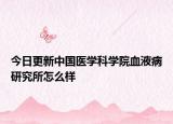 今日更新中国医学科学院血液病研究所怎么样