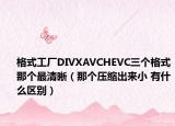 格式工厂DIVXAVCHEVC三个格式那个最清晰（那个压缩出来小 有什么区别）