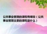 公共事业管理的课程有哪些（公共事业管理主要的课程是什么）