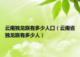 云南独龙族有多少人口（云南省独龙族有多少人）