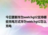 今日更新华为watchgt2支持哪些充电方式华为watchgt2怎么充电