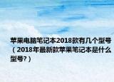 苹果电脑笔记本2018款有几个型号（2018年最新款苹果笔记本是什么型号?）