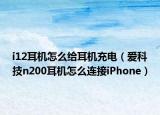 i12耳机怎么给耳机充电（爱科技n200耳机怎么连接iPhone）