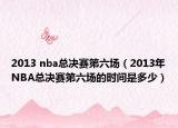 2013 nba总决赛第六场（2013年NBA总决赛第六场的时间是多少）