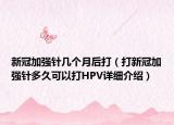 新冠加强针几个月后打（打新冠加强针多久可以打HPV详细介绍）