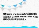 打开apple watch app以完成蜂窝网络设置 通知（Apple Watch Series 3怎么打开或关闭蜂窝移动网络）