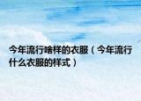 今年流行啥样的衣服（今年流行什么衣服的样式）