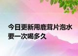 今日更新用鹿茸片泡水要一次喝多久