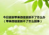 今日更新苹果微信更新不了怎么办（苹果微信更新不了怎么回事）