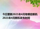 今日更新2021年4月有哪些新机2021年4月新机发布时间