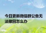 今日更新微信群公告无法撤回怎么办