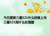 今日更新三星S21什么时候上市三星S21用什么处理器