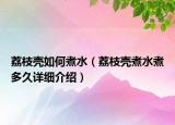 荔枝壳如何煮水（荔枝壳煮水煮多久详细介绍）