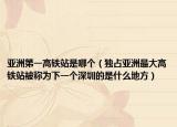 亚洲第一高铁站是哪个（独占亚洲最大高铁站被称为下一个深圳的是什么地方）