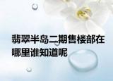 翡翠半岛二期售楼部在哪里谁知道呢