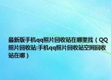 最新版手机qq照片回收站在哪里找（QQ照片回收站:手机qq照片回收站空间回收站在哪）