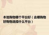 本地购物哪个平台好（去哪购物好购物选择什么平台）