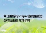 今日更新iqoo5pro游戏性能怎么样玩王者 吃鸡卡吗