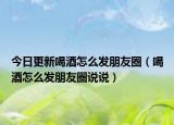 今日更新喝酒怎么发朋友圈（喝酒怎么发朋友圈说说）