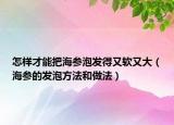 怎样才能把海参泡发得又软又大（海参的发泡方法和做法）