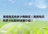 黄芪每天吃多少克降压（黄芪每天吃多少比较好详细介绍）