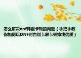 怎么解决dnf韩服卡顿的问题（手把手教你如何玩DNF时告别卡屏卡顿掉线优质）
