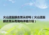 火山泥面膜去黑头好吗（火山泥面膜去黑头有用吗详细介绍）