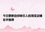今日更新自创吸引人的淘宝店铺名字推荐