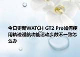 今日更新WATCH GT2 Pro如何使用轨迹返航功能运动步数不一致怎么办