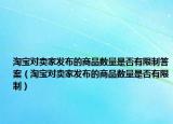 淘宝对卖家发布的商品数量是否有限制答案（淘宝对卖家发布的商品数量是否有限制）