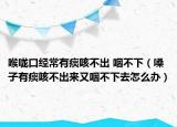 喉咙口经常有痰咳不出 咽不下（嗓子有痰咳不出来又咽不下去怎么办）
