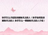 快手怎么才能批量删除关注的人（快手如何批量删除关注的人 快手怎么一键删除关注的人介绍）
