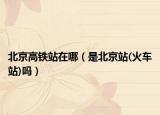 北京高铁站在哪（是北京站(火车站)吗）