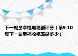 下一站是幸福电视剧评分（第9.10集下一站幸福收视率是多少）