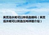 黄芪泡水喝可以降低血糖吗（黄芪泡水喝可以降血压吗详细介绍）