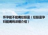 怀孕能不能喝绞股蓝（绞股蓝孕妇能喝吗详细介绍）