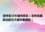 吉林省10大城市排名（吉林省最发达的五大城市是哪些）
