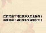 荔枝常温下可以放多久怎么保存（荔枝常温下可以放多久详细介绍）