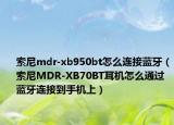 索尼mdr-xb950bt怎么连接蓝牙（索尼MDR-XB70BT耳机怎么通过蓝牙连接到手机上）