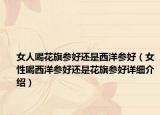 女人喝花旗参好还是西洋参好（女性喝西洋参好还是花旗参好详细介绍）