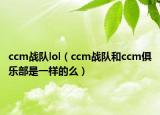 ccm战队lol（ccm战队和ccm俱乐部是一样的么）