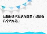 益阳长途汽车站在哪里（益阳有几个汽车站）