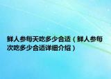 鲜人参每天吃多少合适（鲜人参每次吃多少合适详细介绍）