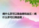 喝什么茶可以降血糖和血压（喝什么茶可以降血糖）