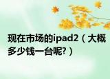 现在市场的ipad2（大概多少钱一台呢?）