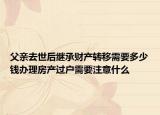 父亲去世后继承财产转移需要多少钱办理房产过户需要注意什么