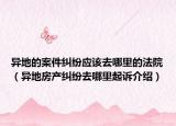 异地的案件纠纷应该去哪里的法院（异地房产纠纷去哪里起诉介绍）