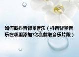 如何截抖音背景音乐（抖音背景音乐在哪里添加?怎么截取音乐片段）